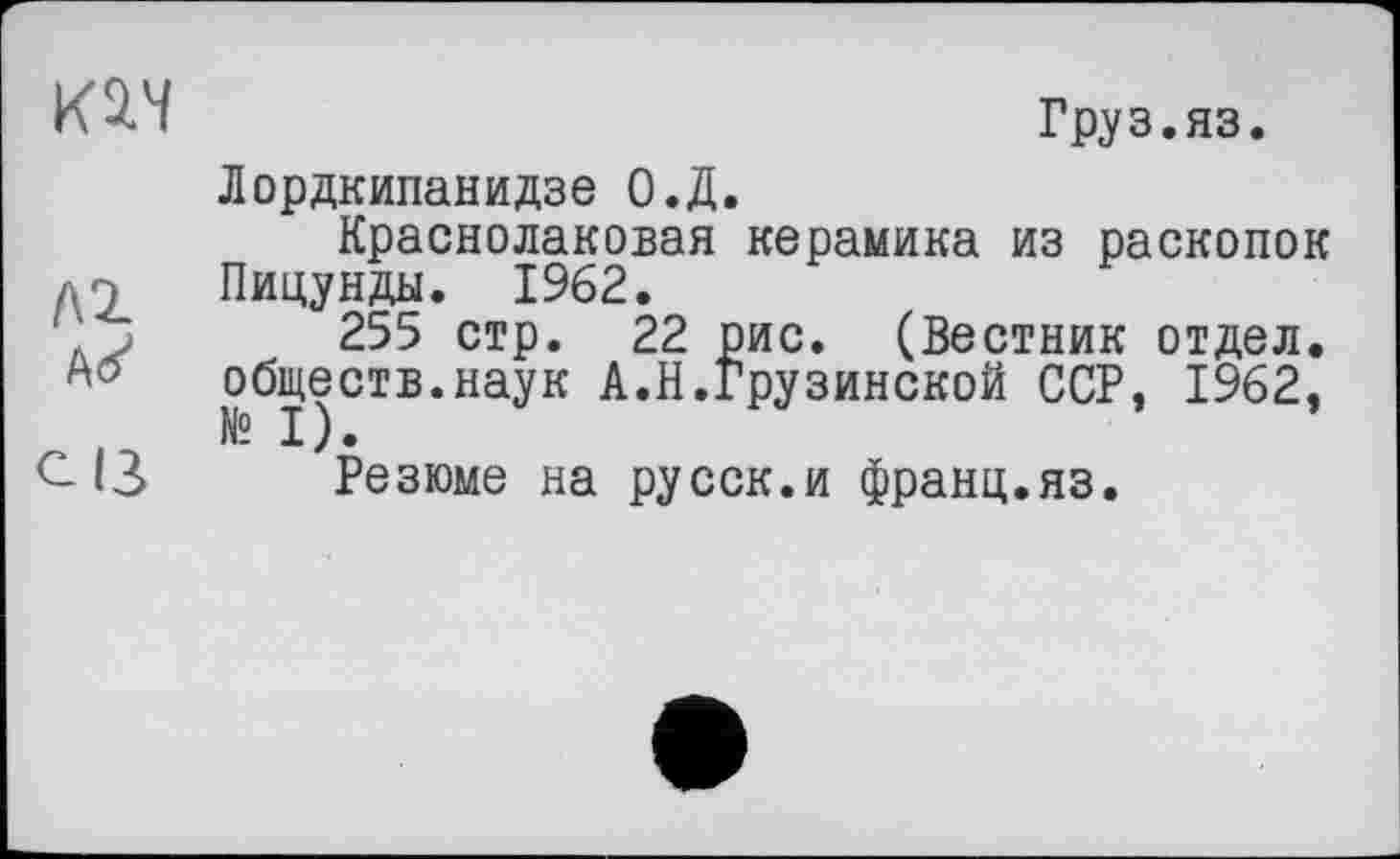 ﻿Груз.яз.
Лордкипанидзе О.Д.
Краснолаковая керамика из раскопок д7 Пицунды. 1962.
д J 255 стр. 22 рис. (Вестник отдел, обществ.наук А.Н.Грузинской ССР, 1962,
С 13 Резюме на русск.и франц.яз.